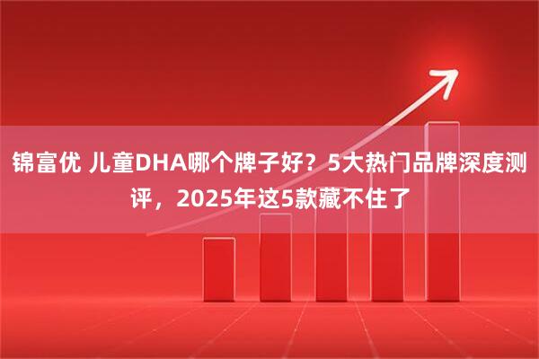 锦富优 儿童DHA哪个牌子好？5大热门品牌深度测评，2025年这5款藏不住了