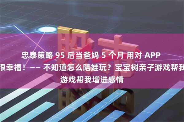 忠泰策略 95 后当爸妈 5 个月 用对 APP 养娃其实很幸福！—— 不知道怎么陪娃玩？宝宝树亲子游戏帮我增进感情