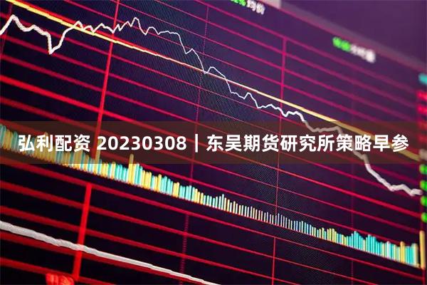 弘利配资 20230308｜东吴期货研究所策略早参