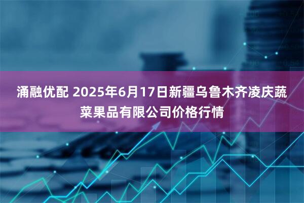 涌融优配 2025年6月17日新疆乌鲁木齐凌庆蔬菜果品有限公司价格行情