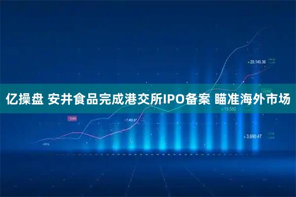 亿操盘 安井食品完成港交所IPO备案 瞄准海外市场