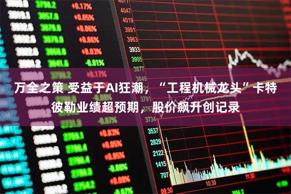 万全之策 受益于AI狂潮，“工程机械龙头”卡特彼勒业绩超预期，股价飙升创记录