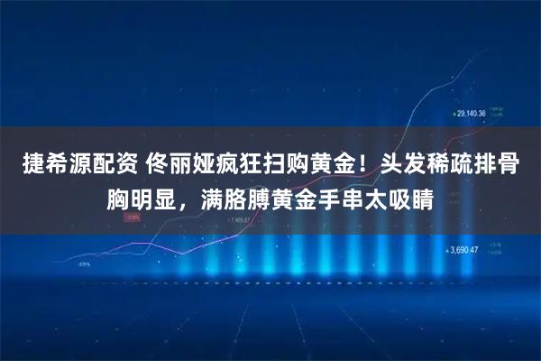 捷希源配资 佟丽娅疯狂扫购黄金！头发稀疏排骨胸明显，满胳膊黄金手串太吸睛