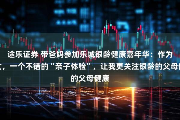 途乐证券 带爸妈参加乐城银龄健康嘉年华：作为子女，一个不错的“亲子体验”，让我更关注银龄的父母健康