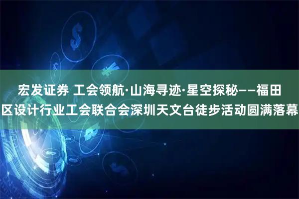 宏发证券 工会领航·山海寻迹·星空探秘——福田区设计行业工会联合会深圳天文台徒步活动圆满落幕