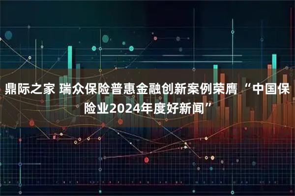 鼎际之家 瑞众保险普惠金融创新案例荣膺 “中国保险业2024年度好新闻”