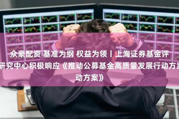 众豪配资 基准为纲 权益为领丨上海证券基金评价研究中心积极响应《推动公募基金高质量发展行动方案》