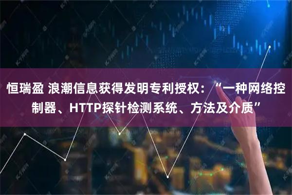 恒瑞盈 浪潮信息获得发明专利授权：“一种网络控制器、HTTP探针检测系统、方法及介质”