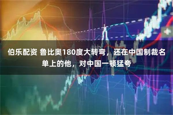 伯乐配资 鲁比奥180度大转弯，还在中国制裁名单上的他，对中国一顿猛夸