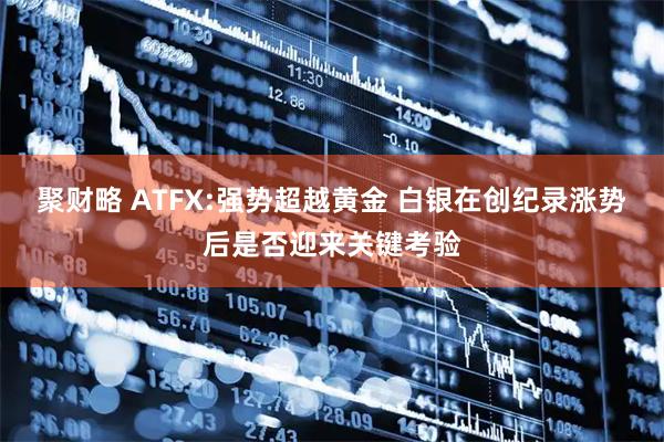 聚财略 ATFX:强势超越黄金 白银在创纪录涨势后是否迎来关键考验