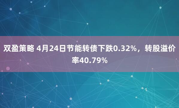 双盈策略 4月24日节能转债下跌0.32%，转股溢价率40.79%