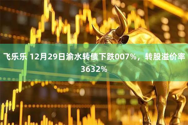 飞乐乐 12月29日渝水转债下跌007%，转股溢价率3632%