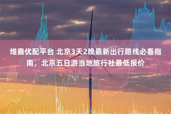 维嘉优配平台 北京3天2晚最新出行路线必看指南，北京五日游当地旅行社最低报价