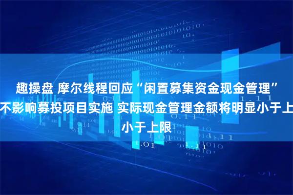 趣操盘 摩尔线程回应“闲置募集资金现金管理”：不影响募投项目实施 实际现金管理金额将明显小于上限